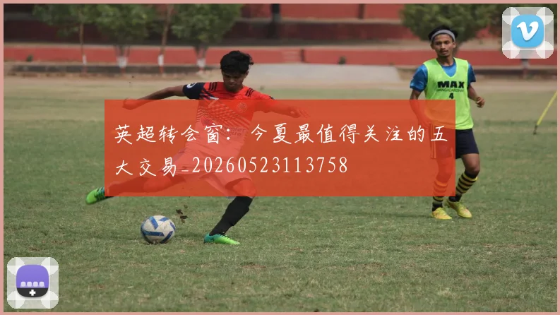 英超转会窗:今夏最值得关注的五大交易_20260523113758