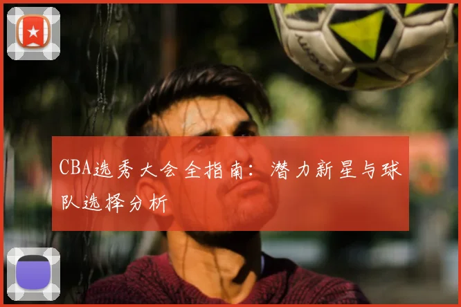 CBA选秀大会全指南：潜力新星与球队选择分析