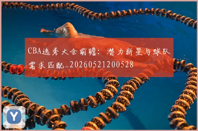 CBA选秀大会前瞻：潜力新星与球队需求匹配_20260521200528