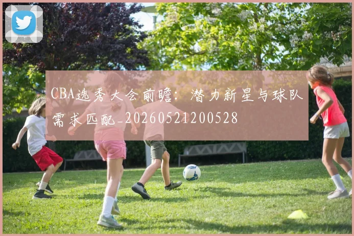 CBA选秀大会前瞻：潜力新星与球队需求匹配_20260521200528