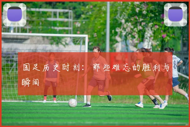 国足历史时刻：那些难忘的胜利与瞬间