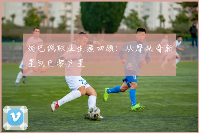 姆巴佩职业生涯回顾：从摩纳哥新星到巴黎巨星