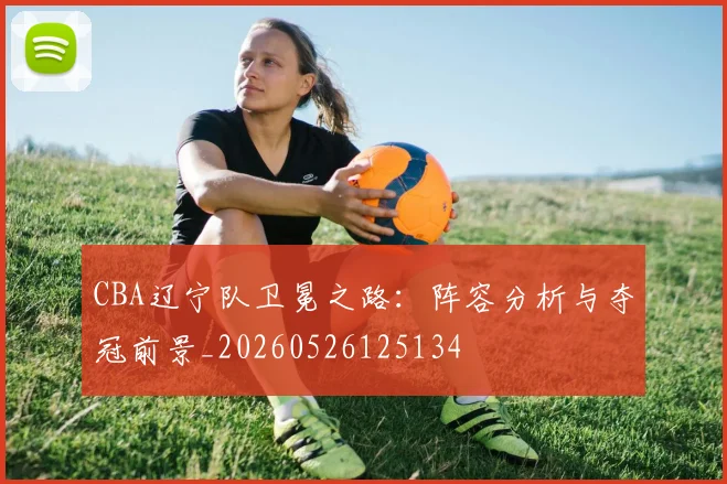 CBA辽宁队卫冕之路：阵容分析与夺冠前景_20260526125134