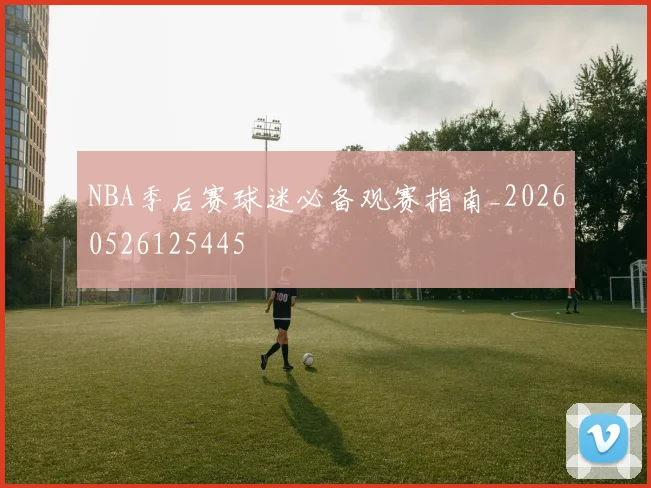 NBA季后赛球迷必备观赛指南_20260526125445