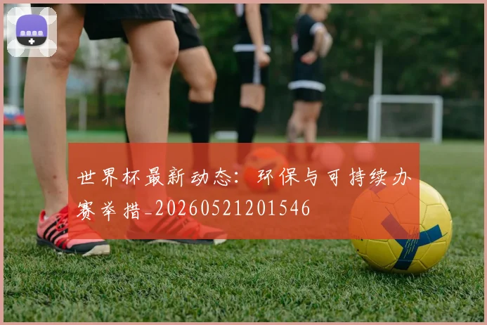 世界杯最新动态：环保与可持续办赛举措_20260521201546