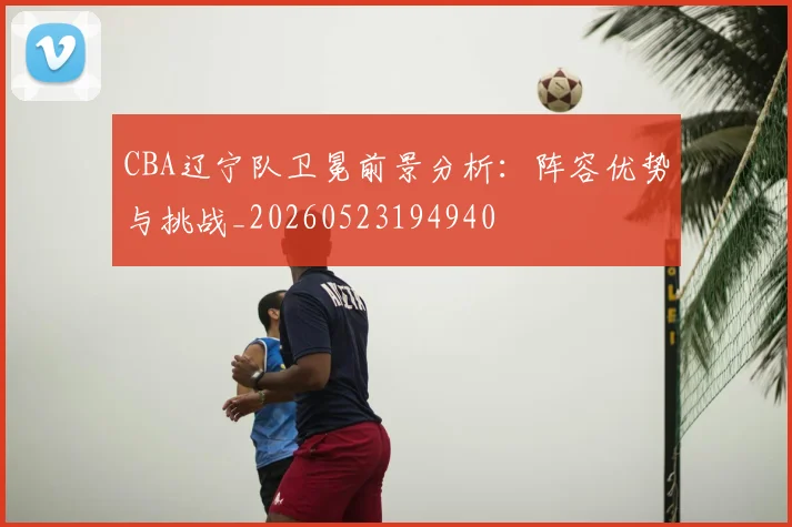 CBA辽宁队卫冕前景分析:阵容优势与挑战_20260523194940